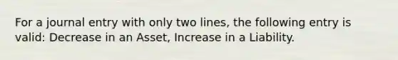 For a journal entry with only two lines, the following entry is valid: Decrease in an Asset, Increase in a Liability.