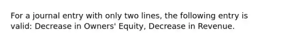 For a journal entry with only two lines, the following entry is valid: Decrease in Owners' Equity, Decrease in Revenue.