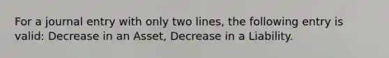 For a journal entry with only two lines, the following entry is valid: Decrease in an Asset, Decrease in a Liability.