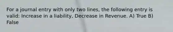 For a journal entry with only two lines, the following entry is valid: Increase in a liability, Decrease in Revenue. A) True B) False