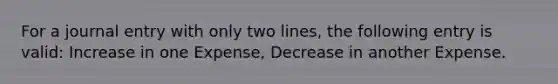 For a journal entry with only two lines, the following entry is valid: Increase in one Expense, Decrease in another Expense.