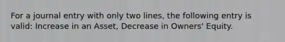 For a journal entry with only two lines, the following entry is valid: Increase in an Asset, Decrease in Owners' Equity.