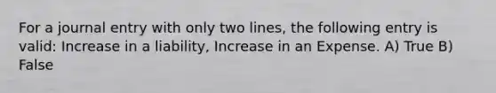 For a journal entry with only two lines, the following entry is valid: Increase in a liability, Increase in an Expense. A) True B) False