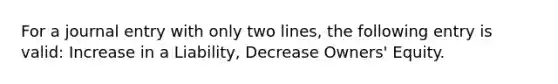 For a journal entry with only two lines, the following entry is valid: Increase in a Liability, Decrease Owners' Equity.