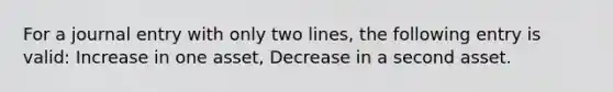 For a journal entry with only two lines, the following entry is valid: Increase in one asset, Decrease in a second asset.