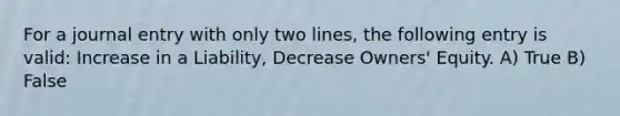 For a journal entry with only two lines, the following entry is valid: Increase in a Liability, Decrease Owners' Equity. A) True B) False