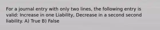 For a journal entry with only two lines, the following entry is valid: Increase in one Liability, Decrease in a second second liability. A) True B) False