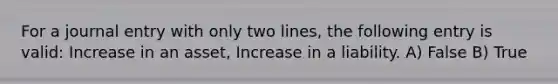 For a journal entry with only two lines, the following entry is valid: Increase in an asset, Increase in a liability. A) False B) True