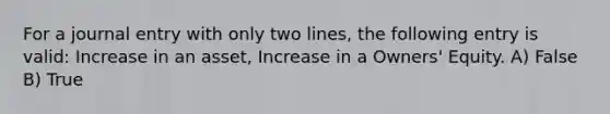 For a journal entry with only two lines, the following entry is valid: Increase in an asset, Increase in a Owners' Equity. A) False B) True