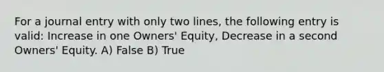 For a journal entry with only two lines, the following entry is valid: Increase in one Owners' Equity, Decrease in a second Owners' Equity. A) False B) True