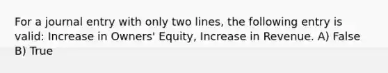 For a journal entry with only two lines, the following entry is valid: Increase in Owners' Equity, Increase in Revenue. A) False B) True