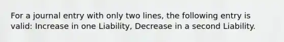 For a journal entry with only two lines, the following entry is valid: Increase in one Liability, Decrease in a second Liability.