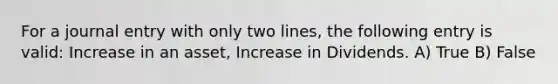 For a journal entry with only two lines, the following entry is valid: Increase in an asset, Increase in Dividends. A) True B) False