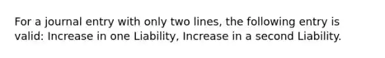 For a journal entry with only two lines, the following entry is valid: Increase in one Liability, Increase in a second Liability.