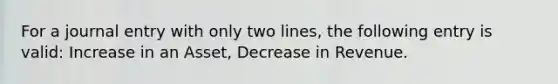 For a journal entry with only two lines, the following entry is valid: Increase in an Asset, Decrease in Revenue.