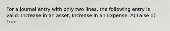 For a journal entry with only two lines, the following entry is valid: Increase in an asset, Increase in an Expense. A) False B) True