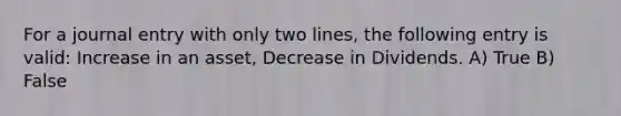 For a journal entry with only two lines, the following entry is valid: Increase in an asset, Decrease in Dividends. A) True B) False