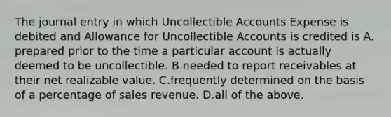 The journal entry in which Uncollectible Accounts Expense is debited and Allowance for Uncollectible Accounts is credited is A. prepared prior to the time a particular account is actually deemed to be uncollectible. B.needed to report receivables at their net realizable value. C.frequently determined on the basis of a percentage of sales revenue. D.all of the above.