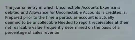 The journal entry in which Uncollectible Accounts Expense is debited and Allowance for Uncollectable Accounts is credited is: Prepared prior to the time a particular account is actually deemed to be uncollectible Needed to report receivables at their net realizable value Frequently determined on the basis of a percentage of sales revenue