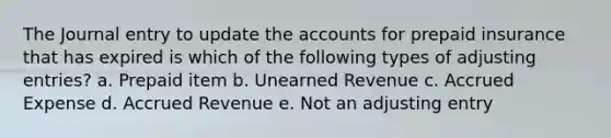 The Journal entry to update the accounts for prepaid insurance that has expired is which of the following types of adjusting entries? a. Prepaid item b. Unearned Revenue c. Accrued Expense d. Accrued Revenue e. Not an adjusting entry