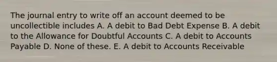 The journal entry to write off an account deemed to be uncollectible includes A. A debit to Bad Debt Expense B. A debit to the Allowance for Doubtful Accounts C. A debit to Accounts Payable D. None of these. E. A debit to Accounts Receivable