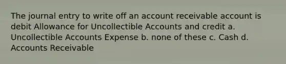 The journal entry to write off an account receivable account is debit Allowance for Uncollectible Accounts and credit a. Uncollectible Accounts Expense b. none of these c. Cash d. Accounts Receivable