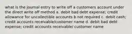 what is the journal entry to write off a customers account under the direct write off method a. debit bad debt expense; credit allowance for uncollectible accounts b not required c. debit cash; credit accounts receivable/customer name d. debit bad debt expense; credit accounts receivable/ customer name