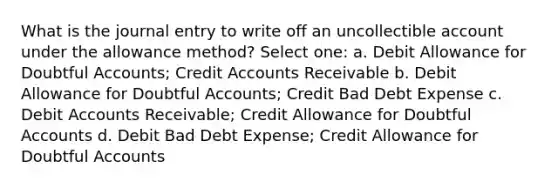 What is the journal entry to write off an uncollectible account under the allowance method? Select one: a. Debit Allowance for Doubtful Accounts; Credit Accounts Receivable b. Debit Allowance for Doubtful Accounts; Credit Bad Debt Expense c. Debit Accounts Receivable; Credit Allowance for Doubtful Accounts d. Debit Bad Debt Expense; Credit Allowance for Doubtful Accounts