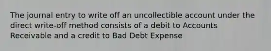 The journal entry to write off an uncollectible account under the direct write-off method consists of a debit to Accounts Receivable and a credit to Bad Debt Expense