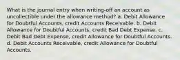 What is the journal entry when writing-off an account as uncollectible under the allowance method? a. Debit Allowance for Doubtful Accounts, credit Accounts Receivable. b. Debit Allowance for Doubtful Accounts, credit Bad Debt Expense. c. Debit Bad Debt Expense, credit Allowance for Doubtful Accounts. d. Debit Accounts Receivable, credit Allowance for Doubtful Accounts.