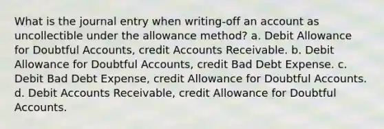 What is the journal entry when writing-off an account as uncollectible under the allowance method? a. Debit Allowance for Doubtful Accounts, credit Accounts Receivable. b. Debit Allowance for Doubtful Accounts, credit Bad Debt Expense. c. Debit Bad Debt Expense, credit Allowance for Doubtful Accounts. d. Debit Accounts Receivable, credit Allowance for Doubtful Accounts.