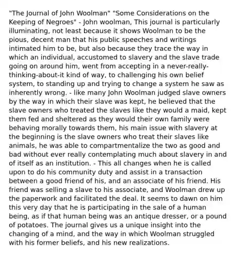 "The Journal of John Woolman" "Some Considerations on the Keeping of Negroes" - John woolman, This journal is particularly illuminating, not least because it shows Woolman to be the pious, decent man that his public speeches and writings intimated him to be, but also because they trace the way in which an individual, accustomed to slavery and the slave trade going on around him, went from accepting in a never-really-thinking-about-it kind of way, to challenging his own belief system, to standing up and trying to change a system he saw as inherently wrong. - like many John Woolman judged slave owners by the way in which their slave was kept, he believed that the slave owners who treated the slaves like they would a maid, kept them fed and sheltered as they would their own family were behaving morally towards them, his main issue with slavery at the beginning is the slave owners who treat their slaves like animals, he was able to compartmentalize the two as good and bad without ever really contemplating much about slavery in and of itself as an institution. - This all changes when he is called upon to do his community duty and assist in a transaction between a good friend of his, and an associate of his friend. His friend was selling a slave to his associate, and Woolman drew up the paperwork and facilitated the deal. It seems to dawn on him this very day that he is participating in the sale of a human being, as if that human being was an antique dresser, or a pound of potatoes. The journal gives us a unique insight into the changing of a mind, and the way in which Woolman struggled with his former beliefs, and his new realizations.