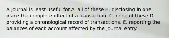 A journal is least useful for A. all of these B. disclosing in one place the complete effect of a transaction. C. none of these D. providing a chronological record of transactions. E. reporting the balances of each account affected by the journal entry.