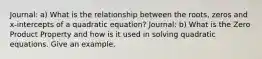 Journal: a) What is the relationship between the roots, zeros and x-intercepts of a quadratic equation? Journal: b) What is the Zero Product Property and how is it used in solving quadratic equations. Give an example.