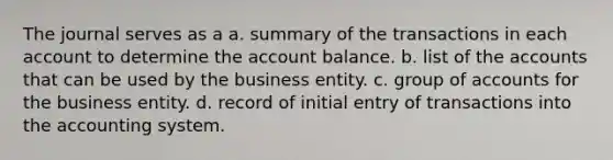 The journal serves as a a. summary of the transactions in each account to determine the account balance. b. list of the accounts that can be used by the business entity. c. group of accounts for the business entity. d. record of initial entry of transactions into the accounting system.