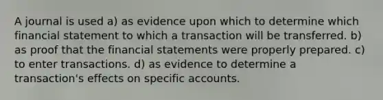 A journal is used a) as evidence upon which to determine which financial statement to which a transaction will be transferred. b) as proof that the <a href='https://www.questionai.com/knowledge/kFBJaQCz4b-financial-statements' class='anchor-knowledge'>financial statements</a> were properly prepared. c) to enter transactions. d) as evidence to determine a transaction's effects on specific accounts.