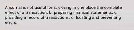 A journal is not useful for a. closing in one place the complete effect of a transaction. b. preparing financial statements. c. providing a record of transactions. d. locating and preventing errors. ​