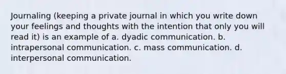 Journaling (keeping a private journal in which you write down your feelings and thoughts with the intention that only you will read it) is an example of a. dyadic communication. b. intrapersonal communication. c. mass communication. d. interpersonal communication.