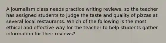 A journalism class needs practice writing reviews, so the teacher has assigned students to judge the taste and quality of pizzas at several local restaurants. Which of the following is the most ethical and effective way for the teacher to help students gather information for their reviews?