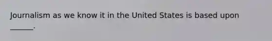 Journalism as we know it in the United States is based upon ______.