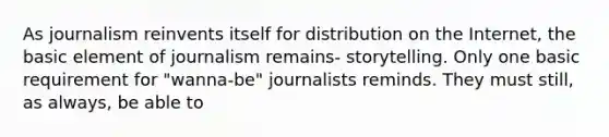 As journalism reinvents itself for distribution on the Internet, the basic element of journalism remains- storytelling. Only one basic requirement for "wanna-be" journalists reminds. They must still, as always, be able to