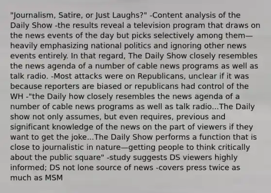 "Journalism, Satire, or Just Laughs?" -Content analysis of the Daily Show -the results reveal a television program that draws on the news events of the day but picks selectively among them—heavily emphasizing national politics and ignoring other news events entirely. In that regard, The Daily Show closely resembles the news agenda of a number of cable news programs as well as talk radio. -Most attacks were on Republicans, unclear if it was because reporters are biased or republicans had control of the WH -"the Daily how closely resembles the news agenda of a number of cable news programs as well as talk radio...The Daily show not only assumes, but even requires, previous and significant knowledge of the news on the part of viewers if they want to get the joke...The Daily Show performs a function that is close to journalistic in nature—getting people to think critically about the public square" -study suggests DS viewers highly informed; DS not lone source of news -covers press twice as much as MSM