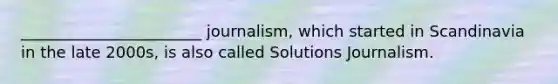 _______________________ journalism, which started in Scandinavia in the late 2000s, is also called Solutions Journalism.