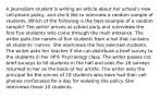 A journalism student is writing an article about her school's new cell-phone policy, and she'd like to interview a random sample of students. Which of the following is the best example of a random sample? The writer arrives at school early and interviews the first five students who come through the main entrance. The writer pulls the names of five students from a hat that contains all students' names. She interviews the five selected students. The writer asks her teacher if she can distribute a brief survey to the students in her AP® Psychology class. The writer passes out brief surveys to 50 students in the hall and uses the 18 surveys returned to her as the basis of her article. The writer asks the principal for the names of 10 students who have had their cell phones confiscated for a day for violating the policy. She interviews these 10 students.