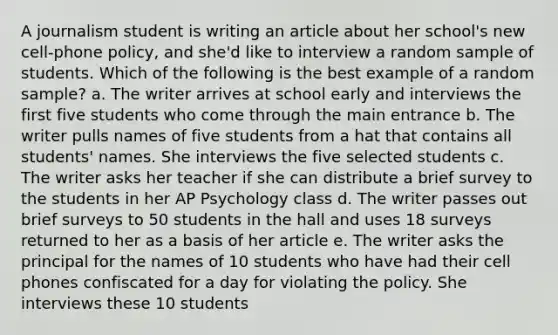 A journalism student is writing an article about her school's new cell-phone policy, and she'd like to interview a random sample of students. Which of the following is the best example of a random sample? a. The writer arrives at school early and interviews the first five students who come through the main entrance b. The writer pulls names of five students from a hat that contains all students' names. She interviews the five selected students c. The writer asks her teacher if she can distribute a brief survey to the students in her AP Psychology class d. The writer passes out brief surveys to 50 students in the hall and uses 18 surveys returned to her as a basis of her article e. The writer asks the principal for the names of 10 students who have had their cell phones confiscated for a day for violating the policy. She interviews these 10 students