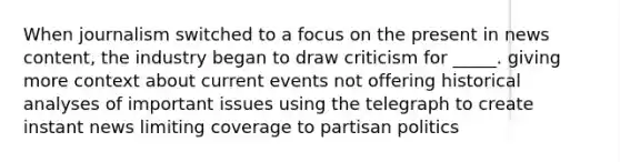 When journalism switched to a focus on the present in news content, the industry began to draw criticism for _____. giving more context about current events not offering historical analyses of important issues using the telegraph to create instant news limiting coverage to partisan politics