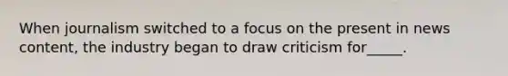 When journalism switched to a focus on the present in news content, the industry began to draw criticism for_____.