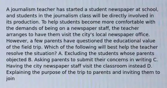 A journalism teacher has started a student newspaper at school, and students in the journalism class will be directly involved in its production. To help students become more comfortable with the demands of being on a newspaper staff, the teacher arranges to have them visit the city's local newspaper office. However, a few parents have questioned the educational value of the field trip. Which of the following will best help the teacher resolve the situation? A. Excluding the students whose parents objected B. Asking parents to submit their concerns in writing C. Having the city newspaper staff visit the classroom instead D. Explaining the purpose of the trip to parents and inviting them to join