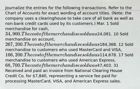 Journalize the entries for the following transactions. Refer to the Chart of Accounts for exact wording of account titles. (Note: the company uses a clearinghouse to take care of all bank as well as non-bank credit cards used by its customers.) Mar. 1 Sold merchandise for cash, 34,900. The cost of the merchandise sold was24,081. 10 Sold merchandise on account, 267,200. The cost of the merchandise sold was184,368. 12 Sold merchandise to customers who used MasterCard and VISA, 166,200. The cost of the merchandise sold was114,678. 17 Sold merchandise to customers who used American Express, 68,700. The cost of the merchandise sold was47,403. 31 Received and paid an invoice from National Clearing House Credit Co. for 7,840, representing a service fee paid for processing MasterCard, VISA, and American Express sales.