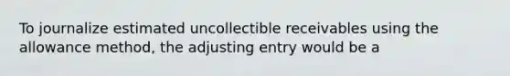 To journalize estimated uncollectible receivables using the allowance method, the adjusting entry would be a